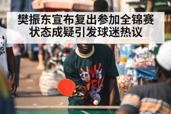 樊振东宣布复出参加全锦赛 状态成疑引发球迷热议